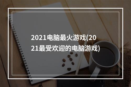 2021电脑最火游戏(2021最受欢迎的电脑游戏)