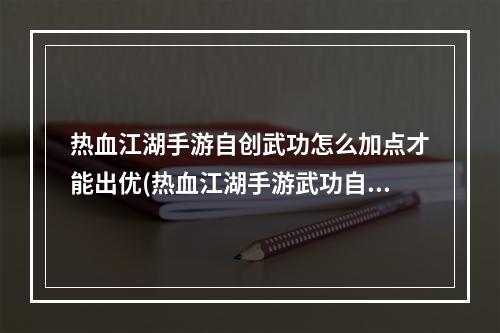 热血江湖手游自创武功怎么加点才能出优(热血江湖手游武功自创)