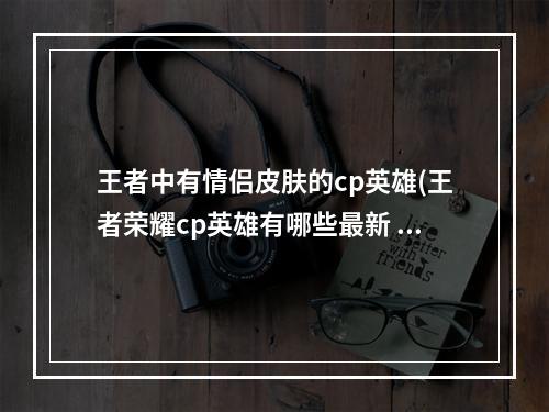 王者中有情侣皮肤的cp英雄(王者荣耀cp英雄有哪些最新 情侣英雄大全 )