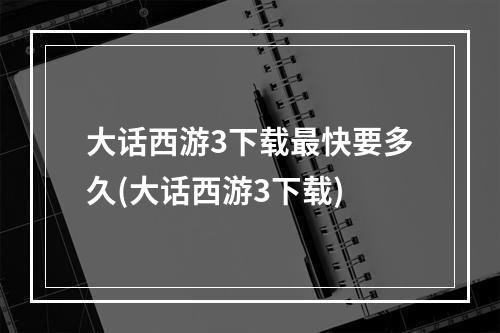 大话西游3下载最快要多久(大话西游3下载)