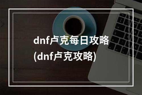 dnf卢克每日攻略(dnf卢克攻略)