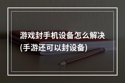 游戏封手机设备怎么解决(手游还可以封设备)