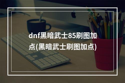 dnf黑暗武士85刷图加点(黑暗武士刷图加点)