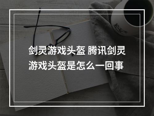 剑灵游戏头盔 腾讯剑灵游戏头盔是怎么一回事