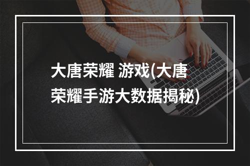 大唐荣耀 游戏(大唐荣耀手游大数据揭秘)