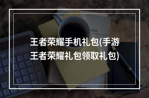 王者荣耀手机礼包(手游王者荣耀礼包领取礼包)