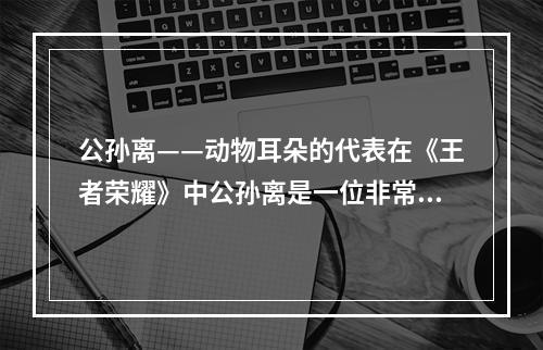 公孙离——动物耳朵的代表在《王者荣耀》中公孙离是一位非常受欢迎的角色，不仅因为她的美貌和特殊的技能，更是因为她拥有一对充满想象力的动物耳朵。