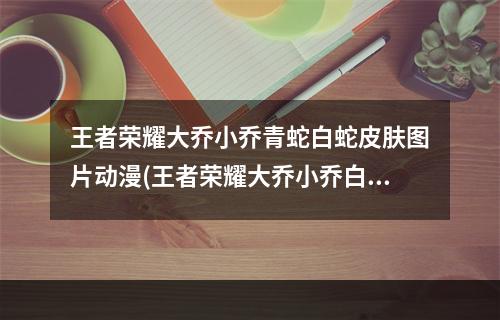 王者荣耀大乔小乔青蛇白蛇皮肤图片动漫(王者荣耀大乔小乔白蛇青蛇皮肤是真的吗 王者荣耀大)