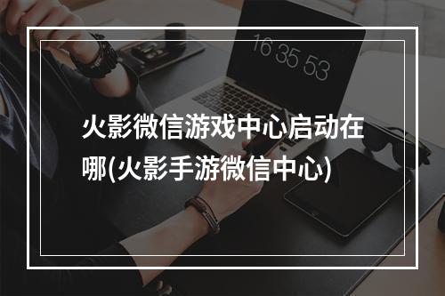 火影微信游戏中心启动在哪(火影手游微信中心)