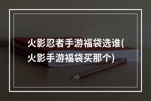 火影忍者手游福袋选谁(火影手游福袋买那个)