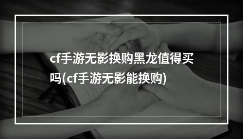 cf手游无影换购黑龙值得买吗(cf手游无影能换购)