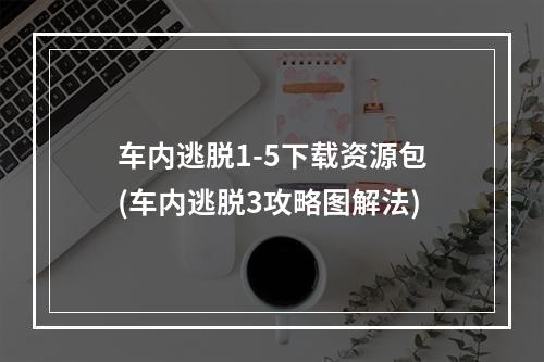 车内逃脱1-5下载资源包(车内逃脱3攻略图解法)