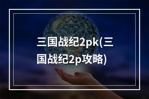 三国战纪2pk(三国战纪2p攻略)