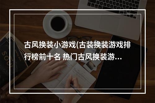 古风换装小游戏(古装换装游戏排行榜前十名 热门古风换装游戏十大合集)