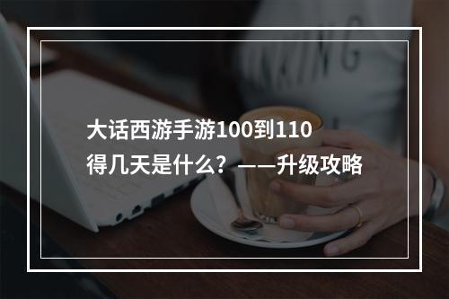 大话西游手游100到110得几天是什么？——升级攻略