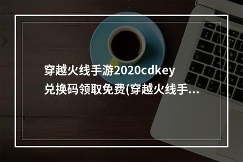 穿越火线手游2020cdkey兑换码领取免费(穿越火线手游cdkey兑换码2023礼包码在哪里兑换)