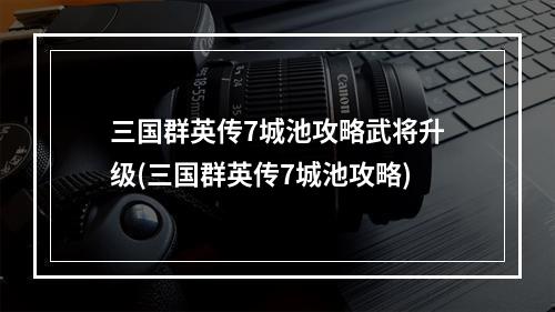 三国群英传7城池攻略武将升级(三国群英传7城池攻略)