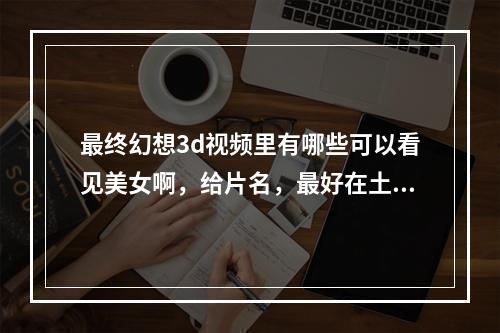 最终幻想3d视频里有哪些可以看见美女啊，给片名，最好在土豆上可以看的(终幻想视频)