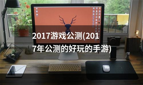 2017游戏公测(2017年公测的好玩的手游)