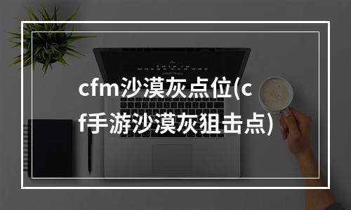 cfm沙漠灰点位(cf手游沙漠灰狙击点)