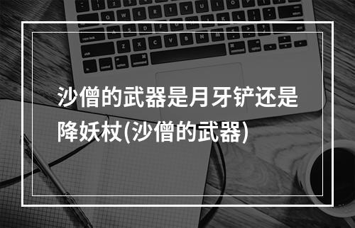 沙僧的武器是月牙铲还是降妖杖(沙僧的武器)