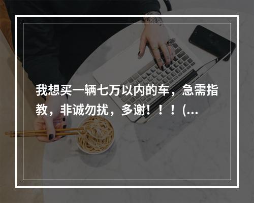 我想买一辆七万以内的车，急需指教，非诚勿扰，多谢！！！(热血宝宝官方)