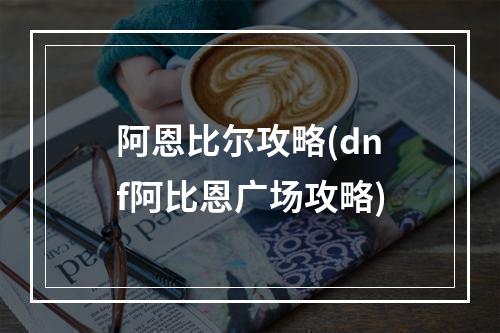 阿恩比尔攻略(dnf阿比恩广场攻略)