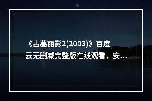 《古墓丽影2(2003)》百度云无删减完整版在线观看，安吉丽娜・朱莉主演的(古墓丽影2)