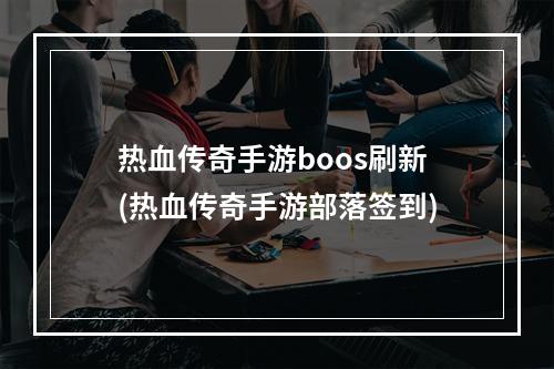 热血传奇手游boos刷新(热血传奇手游部落签到)