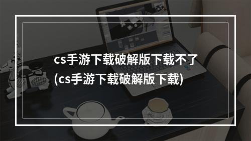 cs手游下载破解版下载不了(cs手游下载破解版下载)