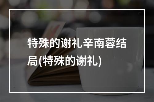 特殊的谢礼辛南蓉结局(特殊的谢礼)