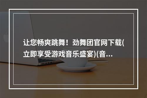 让您畅爽跳舞！劲舞团官网下载(立即享受游戏音乐盛宴)(音乐与舞蹈的完美结合，劲舞团论坛官网火热登录！)