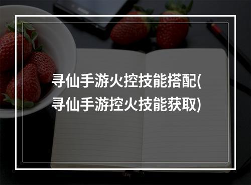 寻仙手游火控技能搭配(寻仙手游控火技能获取)