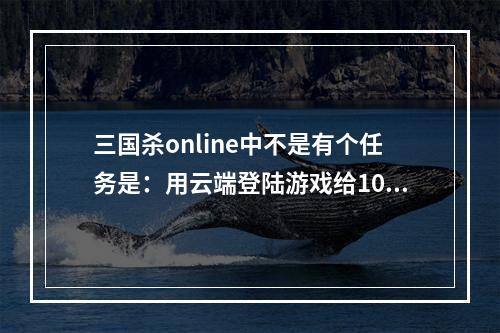 三国杀online中不是有个任务是：用云端登陆游戏给10银元，为什么我登陆了，任务还是没有给我银元？求指点(三国杀云端登陆)