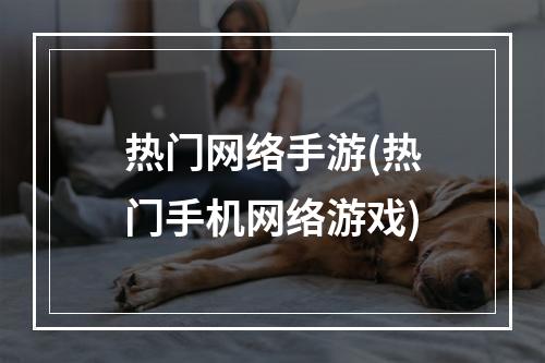 热门网络手游(热门手机网络游戏)