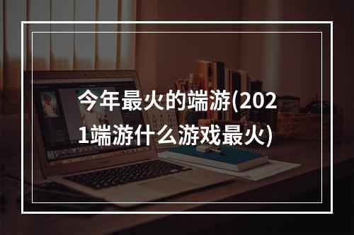 今年最火的端游(2021端游什么游戏最火)