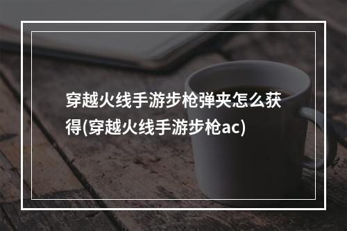 穿越火线手游步枪弹夹怎么获得(穿越火线手游步枪ac)