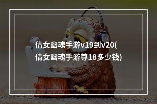 倩女幽魂手游v19到v20(倩女幽魂手游尊18多少钱)