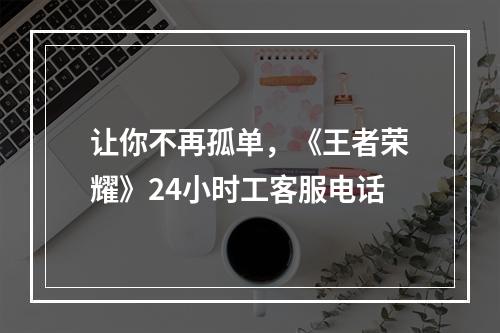 让你不再孤单，《王者荣耀》24小时工客服电话