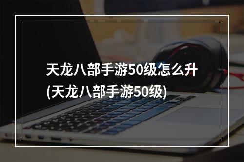 天龙八部手游50级怎么升(天龙八部手游50级)