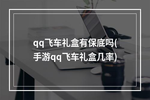 qq飞车礼盒有保底吗(手游qq飞车礼盒几率)