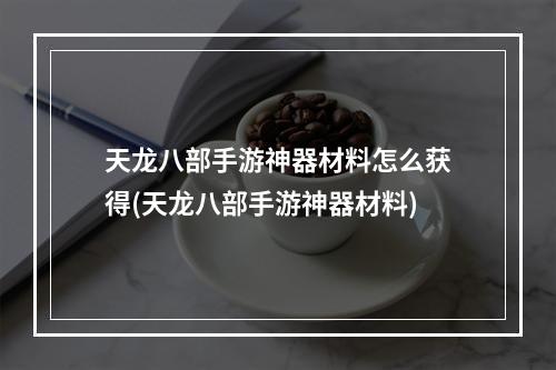 天龙八部手游神器材料怎么获得(天龙八部手游神器材料)