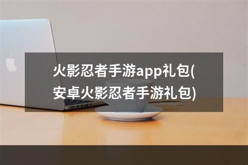 火影忍者手游app礼包(安卓火影忍者手游礼包)