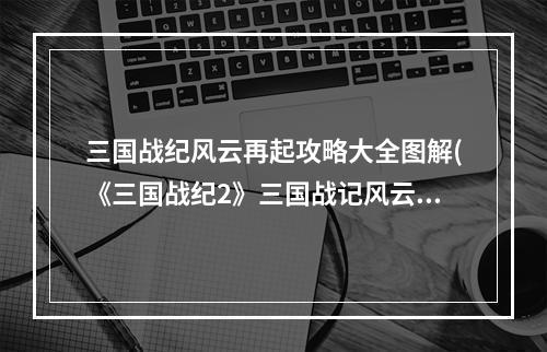 三国战纪风云再起攻略大全图解(《三国战纪2》三国战记风云再起秘籍攻略，凤舞攻略)