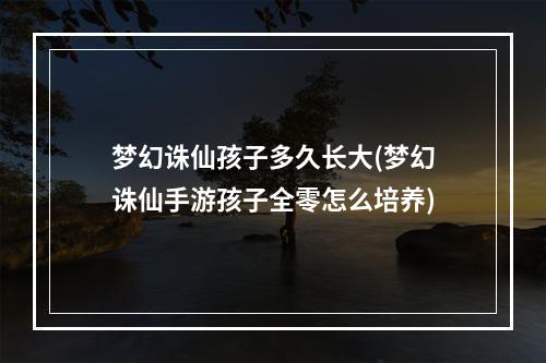 梦幻诛仙孩子多久长大(梦幻诛仙手游孩子全零怎么培养)