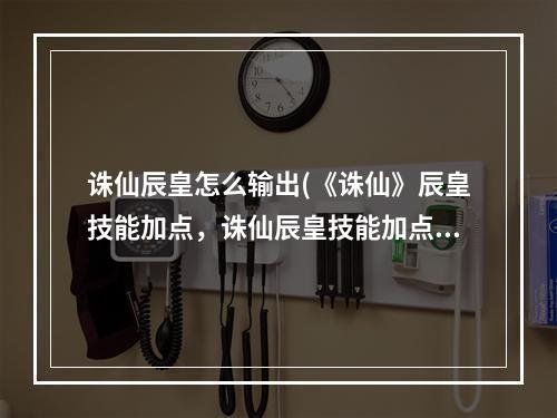 诛仙辰皇怎么输出(《诛仙》辰皇技能加点，诛仙辰皇技能加点,辰皇技能和)