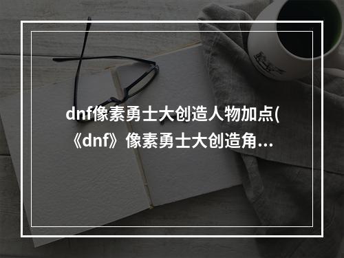 dnf像素勇士大创造人物加点(《dnf》像素勇士大创造角色怎么加点 角色加点攻略  )