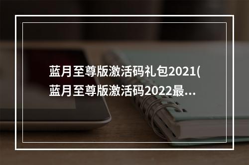 蓝月至尊版激活码礼包2021(蓝月至尊版激活码2022最新激活码领取)