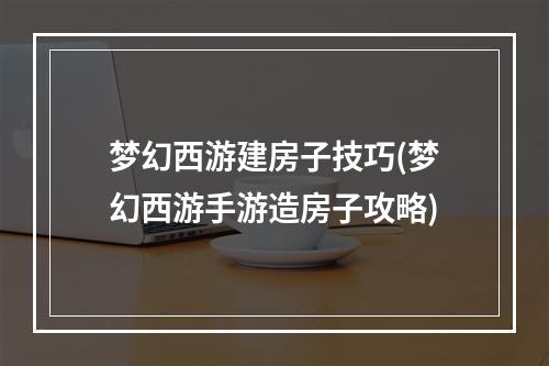 梦幻西游建房子技巧(梦幻西游手游造房子攻略)