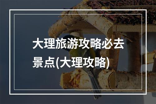 大理旅游攻略必去景点(大理攻略)